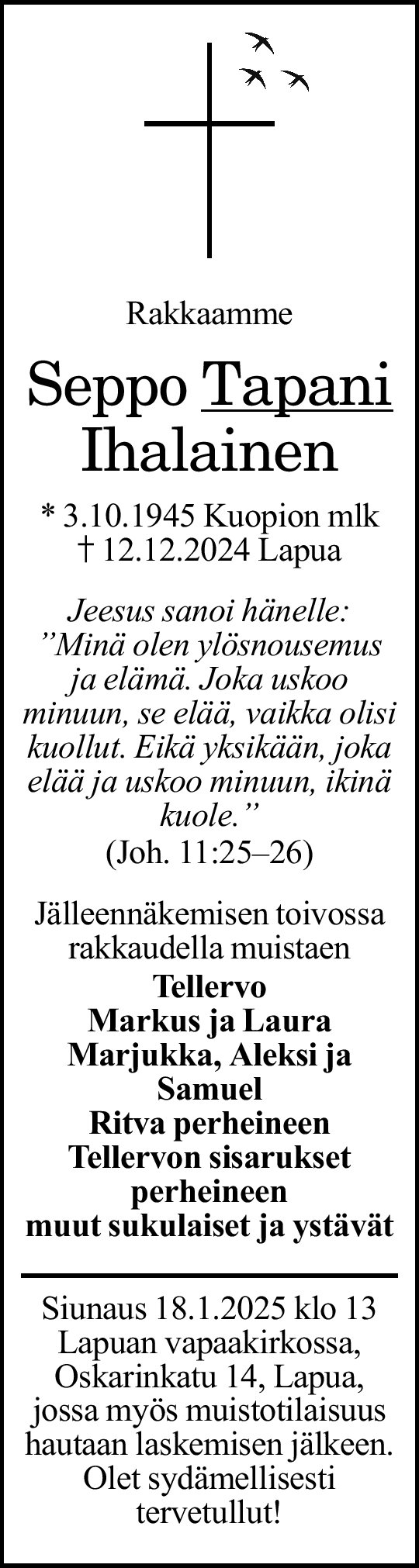 
Rakkaamme
Seppo _Tapani_
Ihalainen
s. 3.10.1945 Kuopion mlk
k. 12.12.2024 Lapua
/Jeesus sanoi hänelle:
"Minä olen ylösnousemus ja elämä.
Joka uskoo minuun, se elää, vaikka olisi kuollut.
Eikä yksikään, joka elää ja uskoo minuun, ikinä kuole."/
(Joh. 11:25–26)

Jälleennäkemisen toivossa
rakkaudella muistaen
Tellervo
Markus ja Laura
Marjukka, Aleksi ja Samuel
Ritva perheineen
Tellervon sisarukset perheineen
muut sukulaiset ja ystävät

Siunaus 18.1.2025 klo 13 Lapuan vapaakirkossa, 
Oskarinkatu 14, Lapua, jossa myös muistotilaisuus 
hautaan laskemisen jälkeen. Olet sydämellisesti 
tervetullut!

